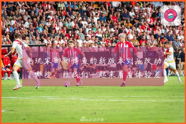 老玩家聊聊博鱼的新版本到底改动了哪些，让我们一起来看看体验差异吧