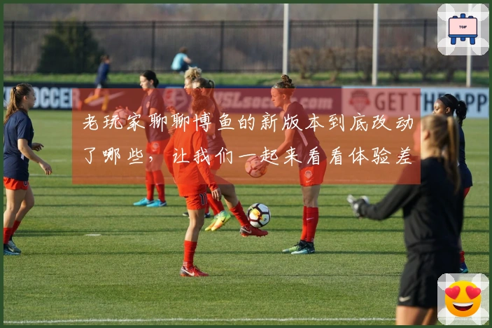 老玩家聊聊博鱼的新版本到底改动了哪些，让我们一起来看看体验差异吧