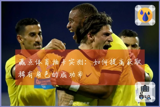 赢点体育抽卡实测：如何提高获取稀有角色的成功率