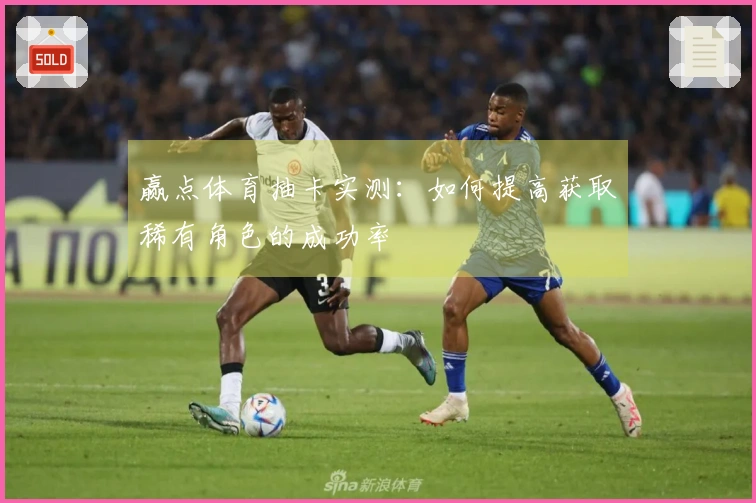 赢点体育抽卡实测：如何提高获取稀有角色的成功率